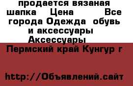 продается вязаная шапка  › Цена ­ 600 - Все города Одежда, обувь и аксессуары » Аксессуары   . Пермский край,Кунгур г.